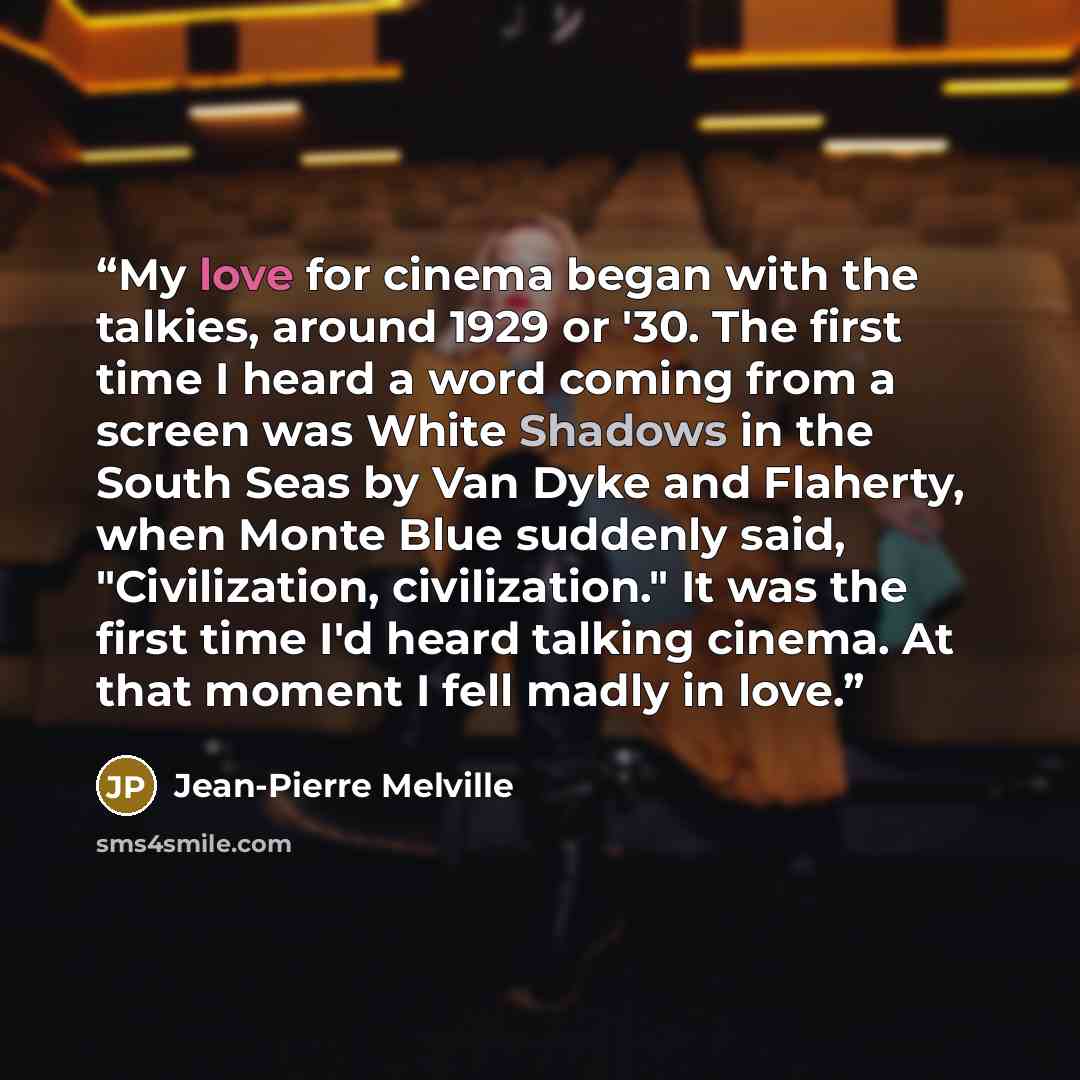 “My love for cinema began with the talkies, around 1929 or '30. The first time I heard a word coming from a screen was White Shadows in the South Seas by Van Dyke and Flaherty, when Monte Blue suddenly said, "Civilization, civilization." It was the first time I'd heard talking cinema. At that…” quote by Jean-Pierre Melville