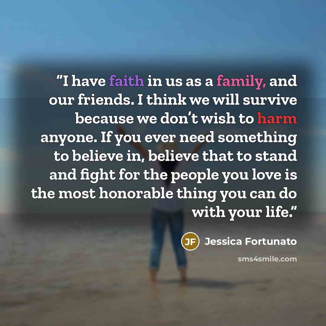 “I have faith in us as a family, and our friends. I think we will survive because we don’t wish to harm anyone. If you ever need something to believe in, believe that to stand and fight for the people you love is the most honorable thing you can do with your life.” quote by Jessica Fortunato