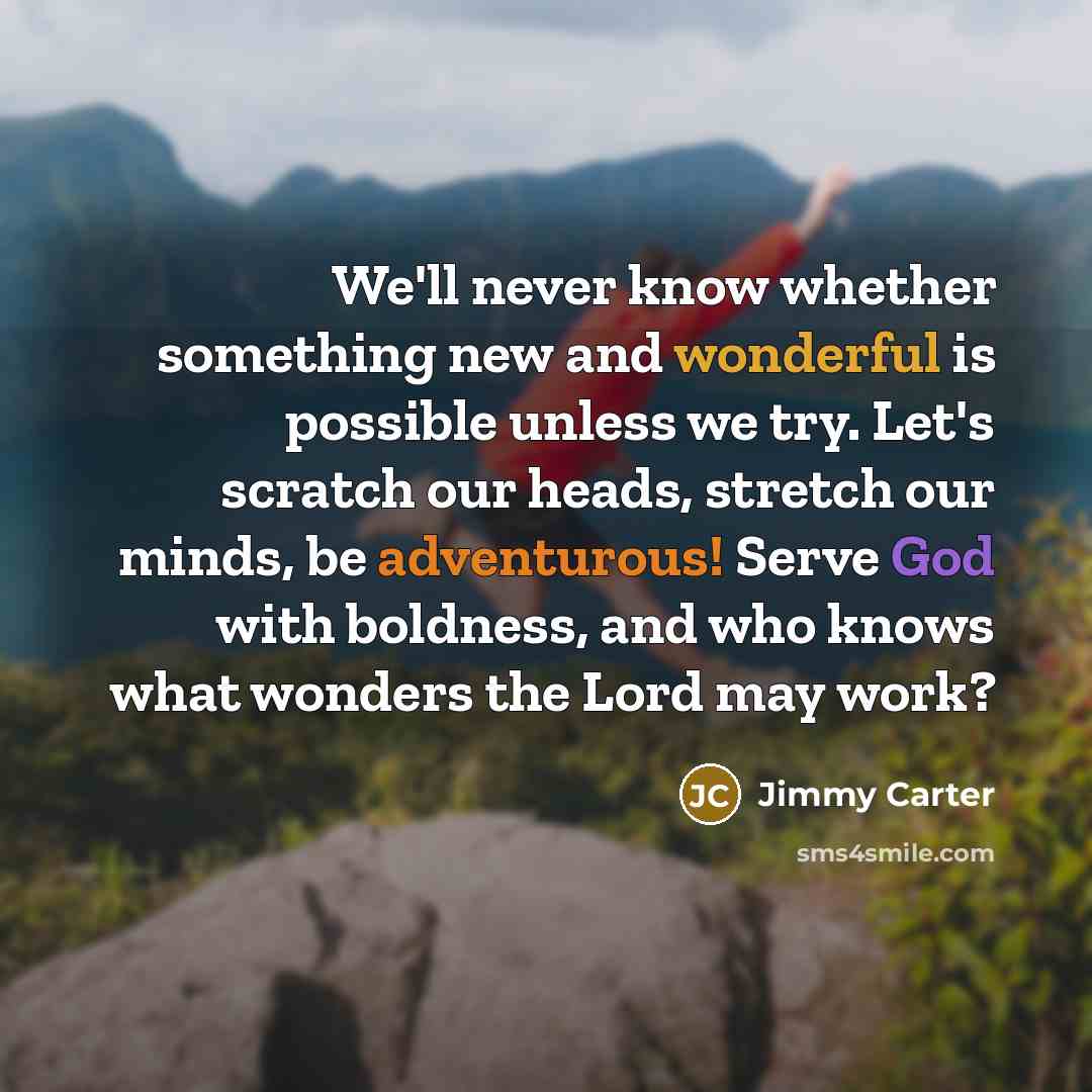 “We'll never know whether something new and wonderful is possible unless we try. Let's scratch our heads, stretch our minds, be adventurous! Serve God with boldness, and who knows what wonders the Lord may work?” quote by Jimmy Carter