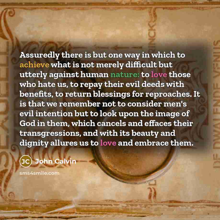 “Assuredly there is but one way in which to achieve what is not merely difficult but utterly against human nature: to love those who hate us, to repay their evil deeds with benefits, to return blessings for reproaches. It is that we remember not to consider men's evil intention but to look upon the…” quote by John Calvin