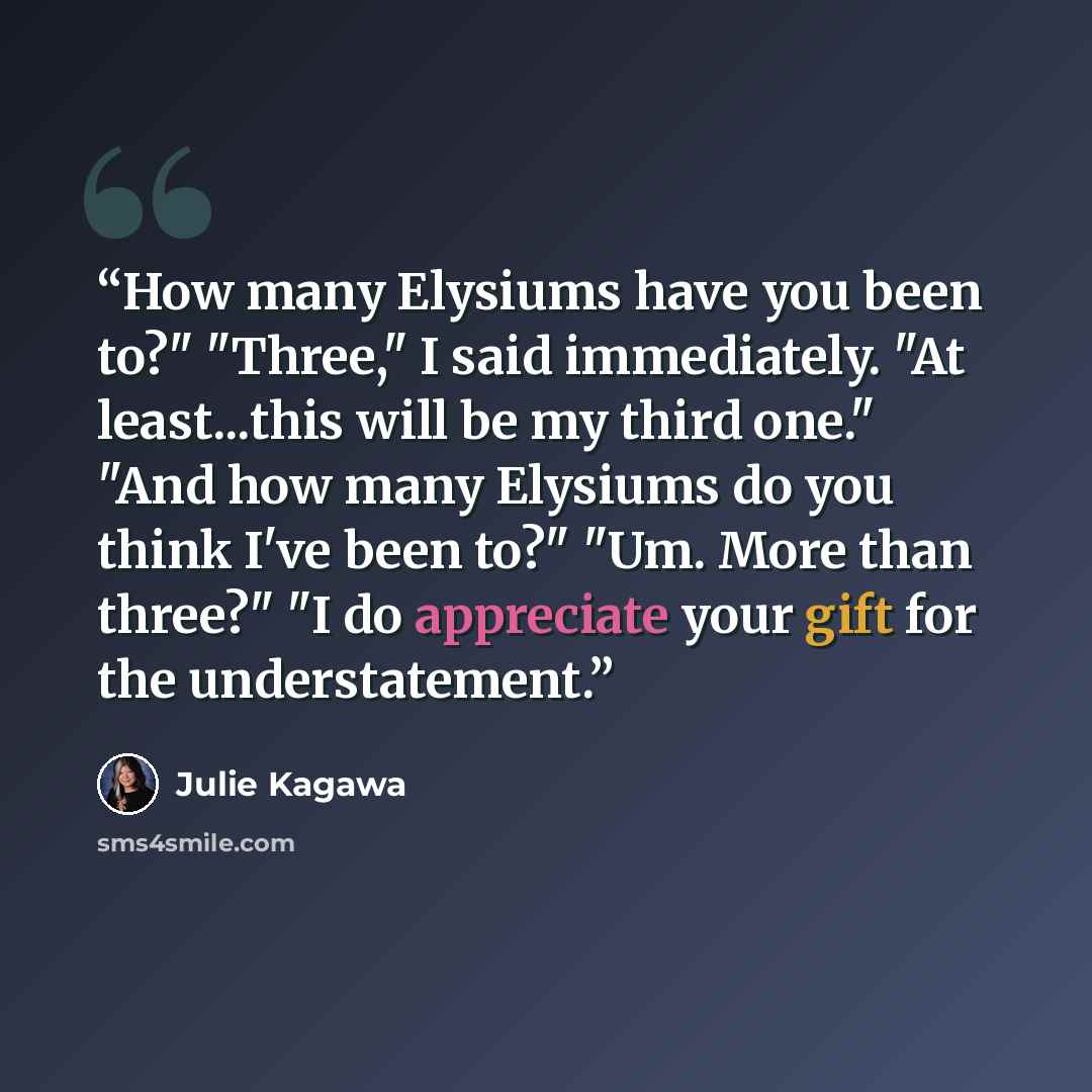 “How many Elysiums have you been to?" "Three," I said immediately. "At least...this will be my third one." "And how many Elysiums do you think I've been to?" "Um. More than three?" "I do appreciate your gift for the understatement.” quote by Julie Kagawa