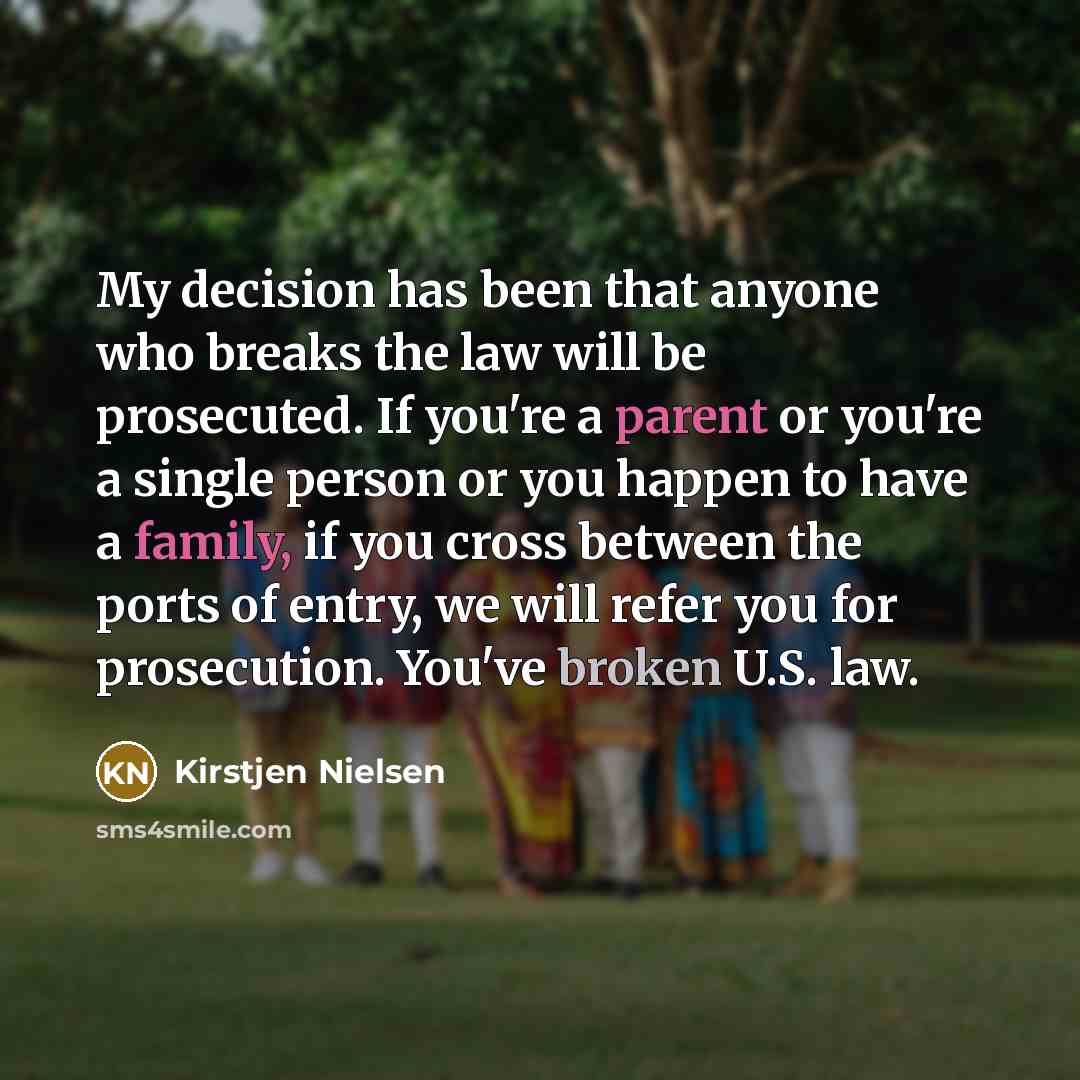 “My decision has been that anyone who breaks the law will be prosecuted. If you're a parent or you're a single person or you happen to have a family, if you cross between the ports of entry, we will refer you for prosecution. You've broken U.S. law.” quote by Kirstjen Nielsen