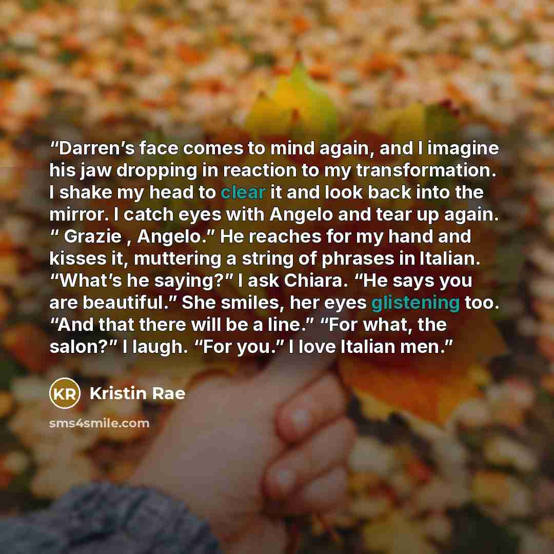 “Darren’s face comes to mind again, and I imagine his jaw dropping in reaction to my transformation. I shake my head to clear it and look back into the mirror. I catch eyes with Angelo and tear up again. “ Grazie , Angelo.” He reaches for my hand and kisses it, muttering a string of phrases in…” quote by Kristin Rae