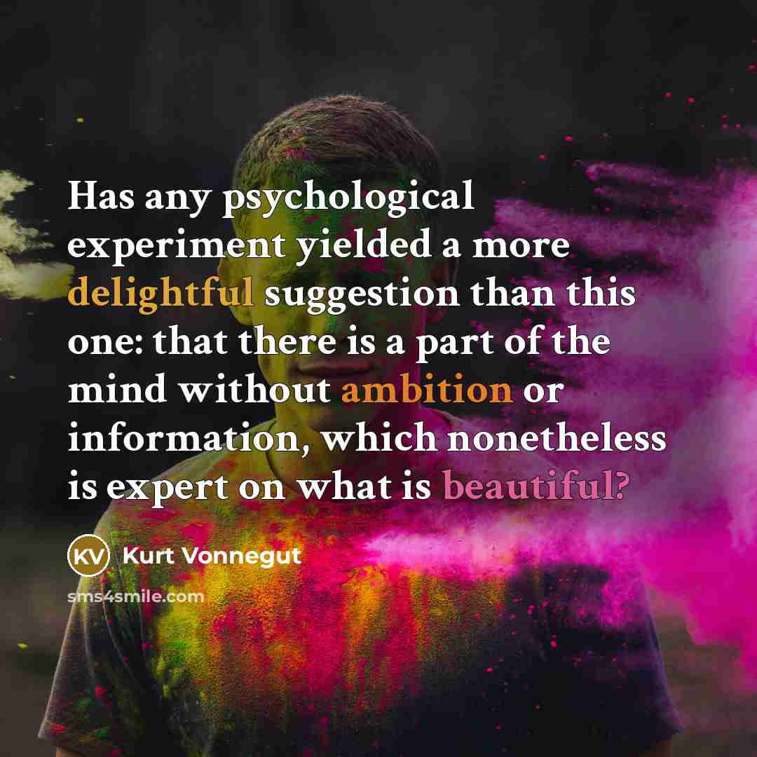“Has any psychological experiment yielded a more delightful suggestion than this one: that there is a part of the mind without ambition or information, which nonetheless is expert on what is beautiful?” quote by Kurt Vonnegut