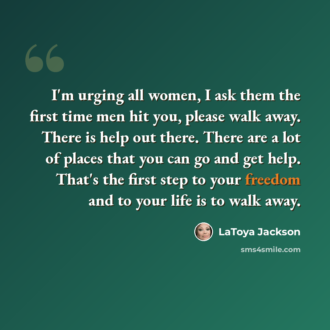 “I'm urging all women, I ask them the first time men hit you, please walk away. There is help out there. There are a lot of places that you can go and get help. That's the first step to your freedom and to your life is to walk away.” quote by LaToya Jackson