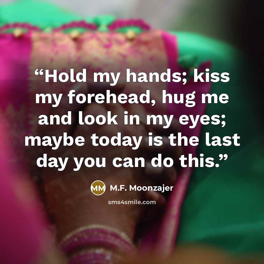 “Hold my hands; kiss my forehead, hug me and look in my eyes; maybe today is the last day you can do this.” quote by M.F. Moonzajer