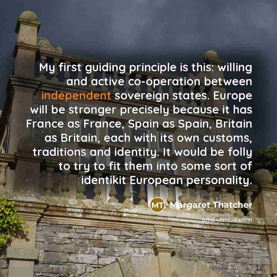 “My first guiding principle is this: willing and active co-operation between independent sovereign states. Europe will be stronger precisely because it has France as France, Spain as Spain, Britain as Britain, each with its own customs, traditions and identity. It would be folly to try to fit them…” quote by Margaret Thatcher