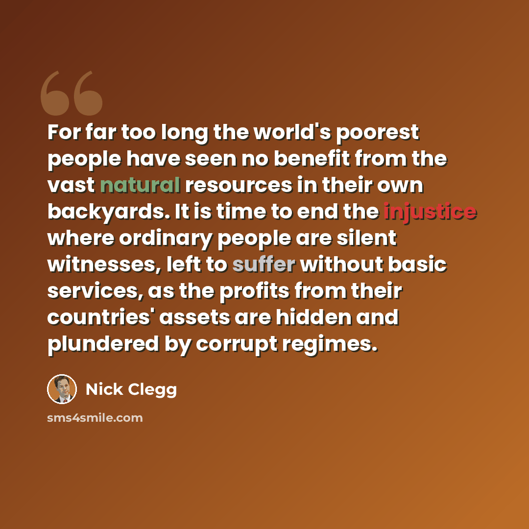 “For far too long the world's poorest people have seen no benefit from the vast natural resources in their own backyards. It is time to end the injustice where ordinary people are silent witnesses, left to suffer without basic services, as the profits from their countries' assets are hidden and…” quote by Nick Clegg