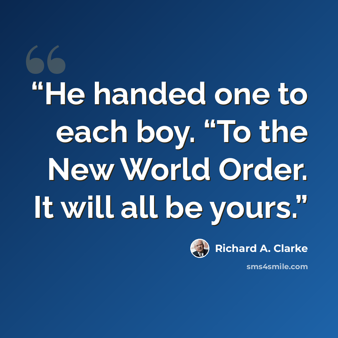 “He handed one to each boy. “To the New World Order. It will all be yours.” quote by Richard A. Clarke