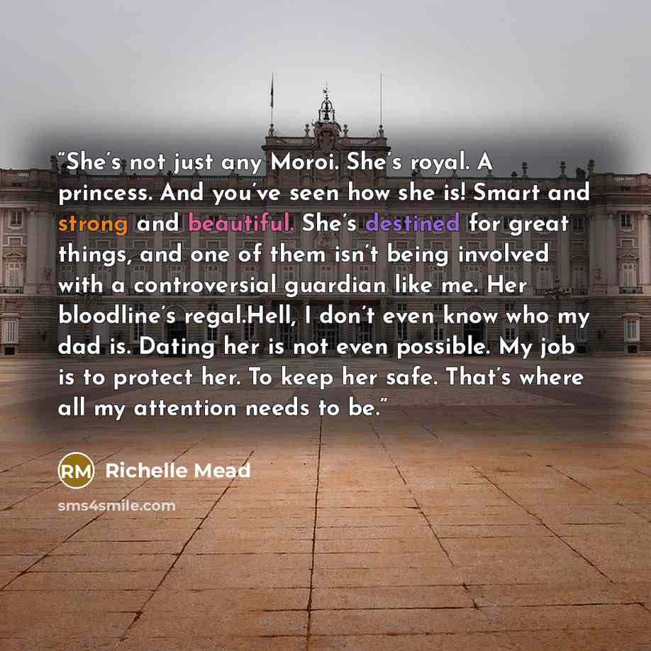 “She’s not just any Moroi. She’s royal. A princess. And you’ve seen how she is! Smart and strong and beautiful. She’s destined for great things, and one of them isn’t being involved with a controversial guardian like me. Her bloodline’s regal.Hell, I don’t even know who my dad is. Dating her is not…” quote by Richelle Mead