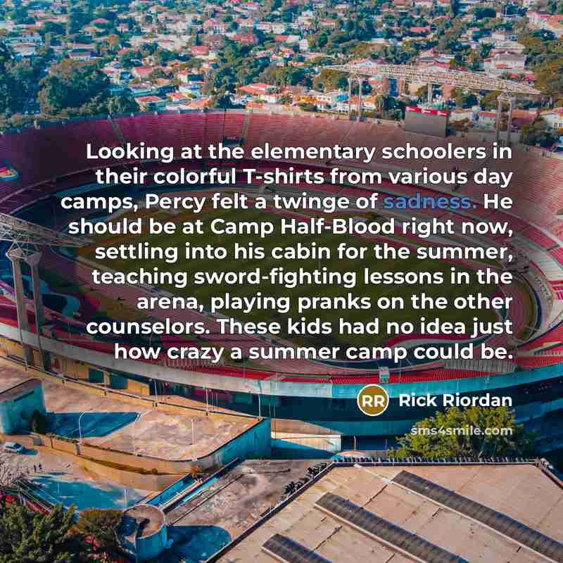 “Looking at the elementary schoolers in their colorful T-shirts from various day camps, Percy felt a twinge of sadness. He should be at Camp Half-Blood right now, settling into his cabin for the summer, teaching sword-fighting lessons in the arena, playing pranks on the other counselors. These kids…” quote by Rick Riordan