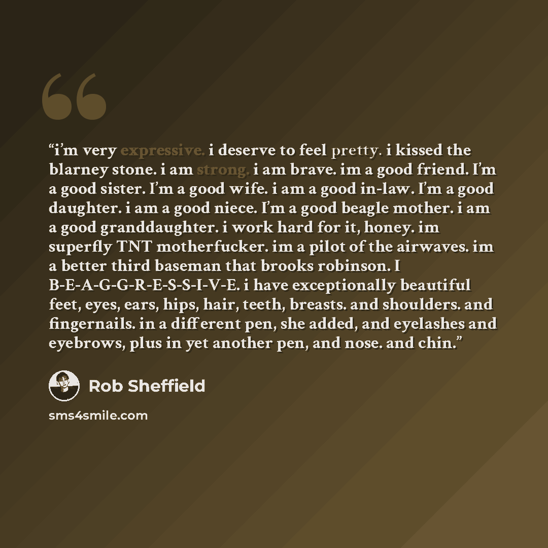“i’m very expressive. i deserve to feel pretty. i kissed the blarney stone. i am strong. i am brave. im a good friend. I’m a good sister. I’m a good wife. i am a good in-law. I’m a good daughter. i am a good niece. I’m a good beagle mother. i am a good granddaughter. i work hard for it, honey. im…” quote by Rob Sheffield