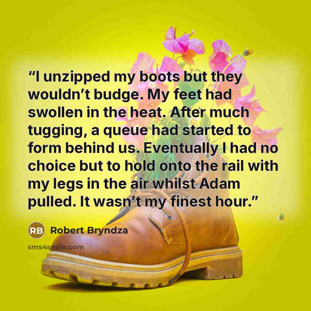 “I unzipped my boots but they wouldn’t budge. My feet had swollen in the heat. After much tugging, a queue had started to form behind us. Eventually I had no choice but to hold onto the rail with my legs in the air whilst Adam pulled. It wasn’t my finest hour.” quote by Robert Bryndza