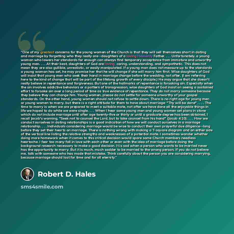 “One of my greatest concerns for the young women of the Church is that they will sell themselves short in dating and marriage by forgetting who they really are--daughters of a loving Heavenly Father. . . . Unfortunately, a young woman who lowers her standards far enough can always find temporary…” quote by Robert D. Hales