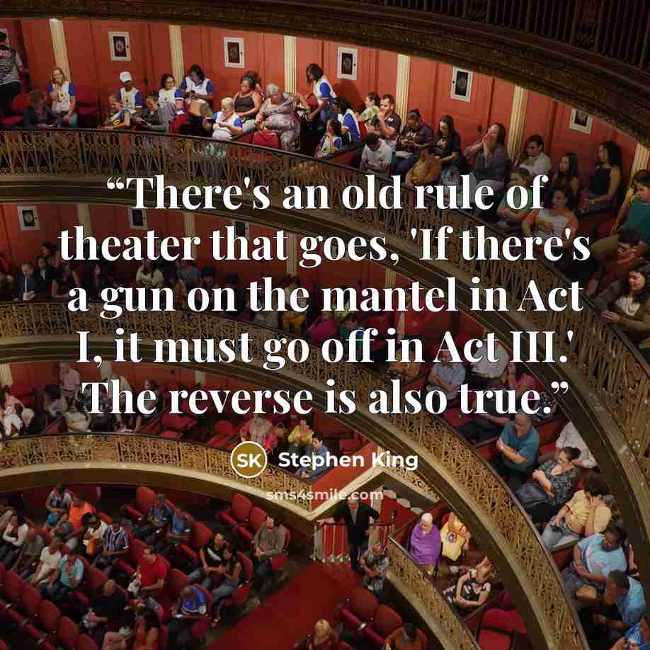 “There's an old rule of theater that goes, 'If there's a gun on the mantel in Act I, it must go off in Act III.' The reverse is also true.” quote by Stephen King