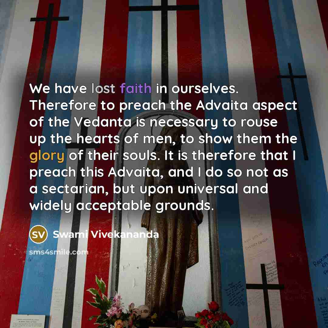 “We have lost faith in ourselves. Therefore to preach the Advaita aspect of the Vedanta is necessary to rouse up the hearts of men, to show them the glory of their souls. It is therefore that I preach this Advaita, and I do so not as a sectarian, but upon universal and widely acceptable grounds.” quote by Swami Vivekananda