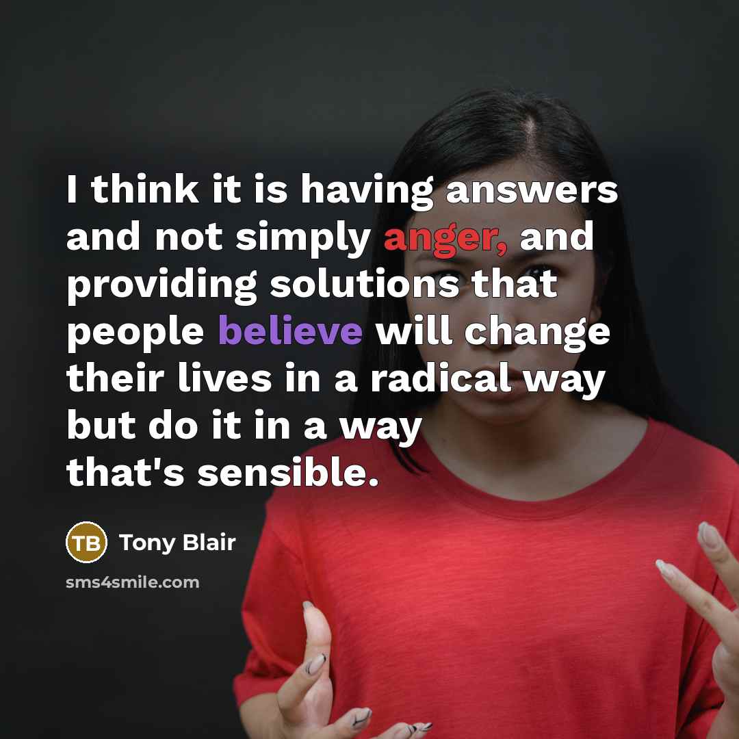 “I think it is having answers and not simply anger, and providing solutions that people believe will change their lives in a radical way but do it in a way that's sensible.” quote by Tony Blair