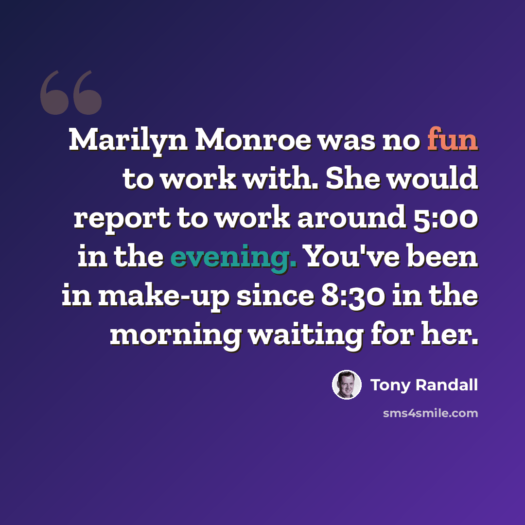 “Marilyn Monroe was no fun to work with. She would report to work around 5:00 in the evening. You've been in make-up since 8:30 in the morning waiting for her.” quote by Tony Randall
