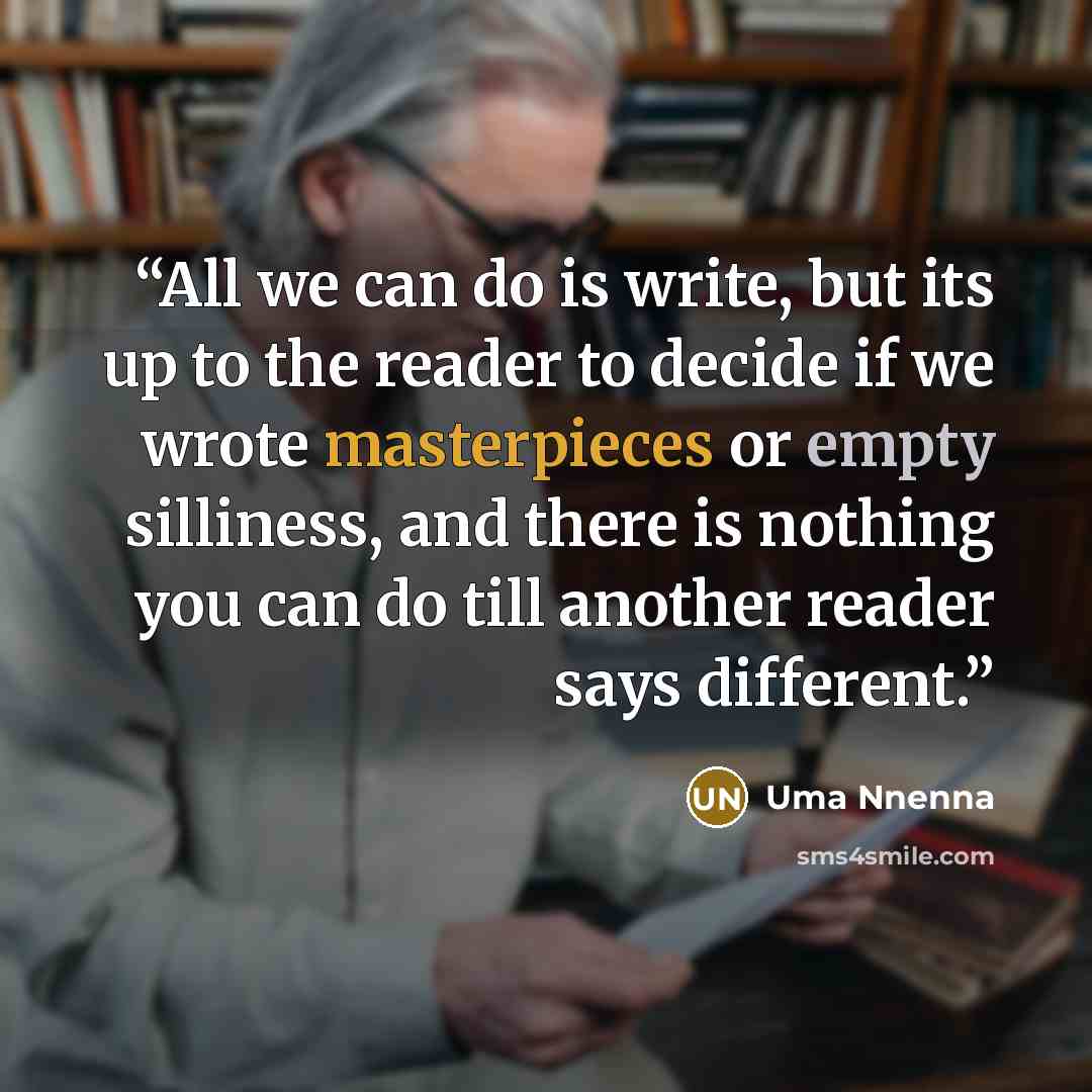 “All we can do is write, but its up to the reader to decide if we wrote masterpieces or empty silliness, and there is nothing you can do till another reader says different.” quote by Uma Nnenna
