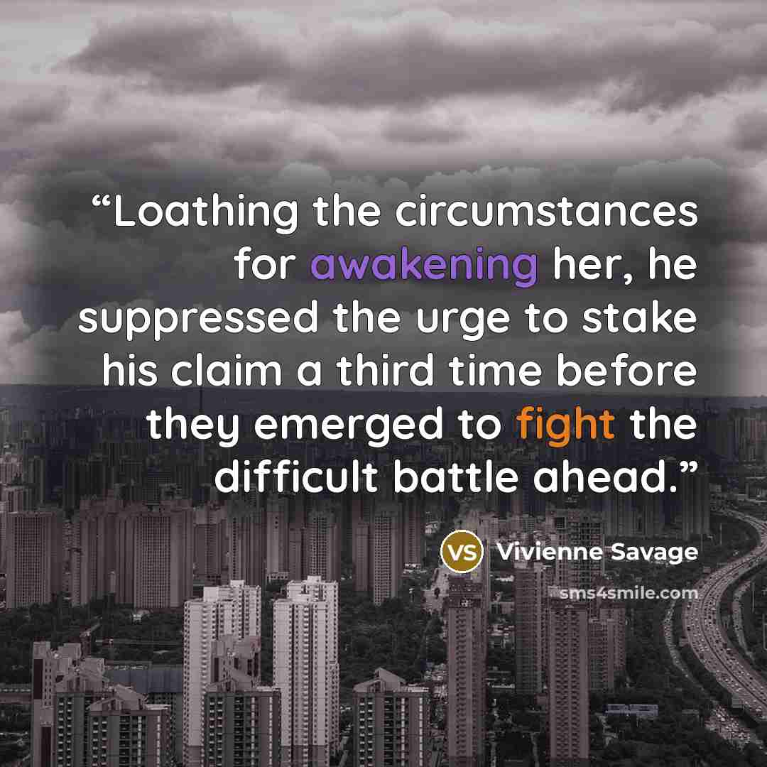 “Loathing the circumstances for awakening her, he suppressed the urge to stake his claim a third time before they emerged to fight the difficult battle ahead.” quote by Vivienne Savage