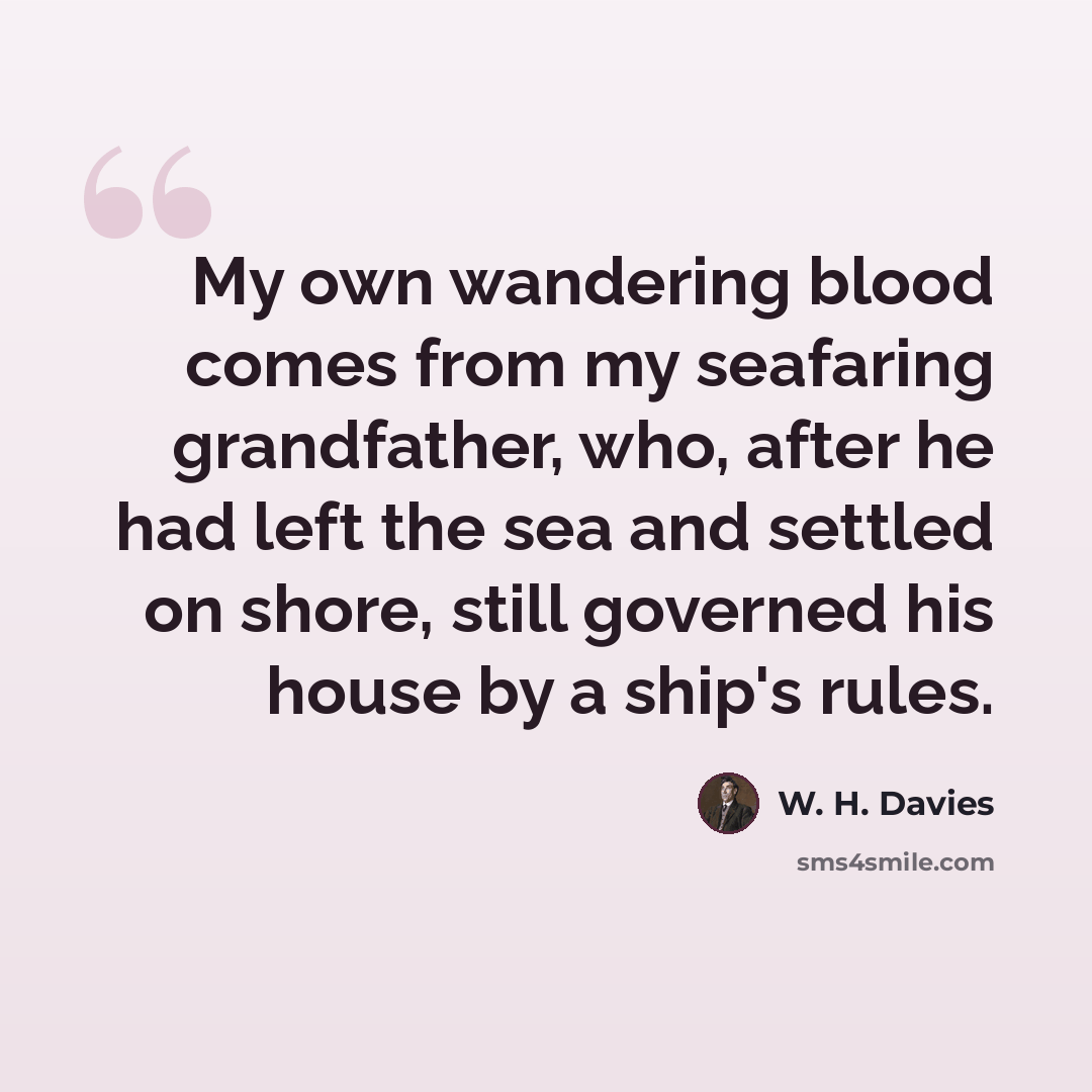 “My own wandering blood comes from my seafaring grandfather, who, after he had left the sea and settled on shore, still governed his house by a ship's rules.” quote by W. H. Davies