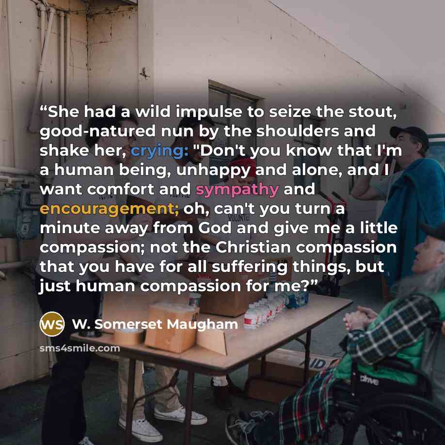 “She had a wild impulse to seize the stout, good-natured nun by the shoulders and shake her, crying: "Don't you know that I'm a human being, unhappy and alone, and I want comfort and sympathy and encouragement; oh, can't you turn a minute away from God and give me a little compassion; not the…” quote by W. Somerset Maugham