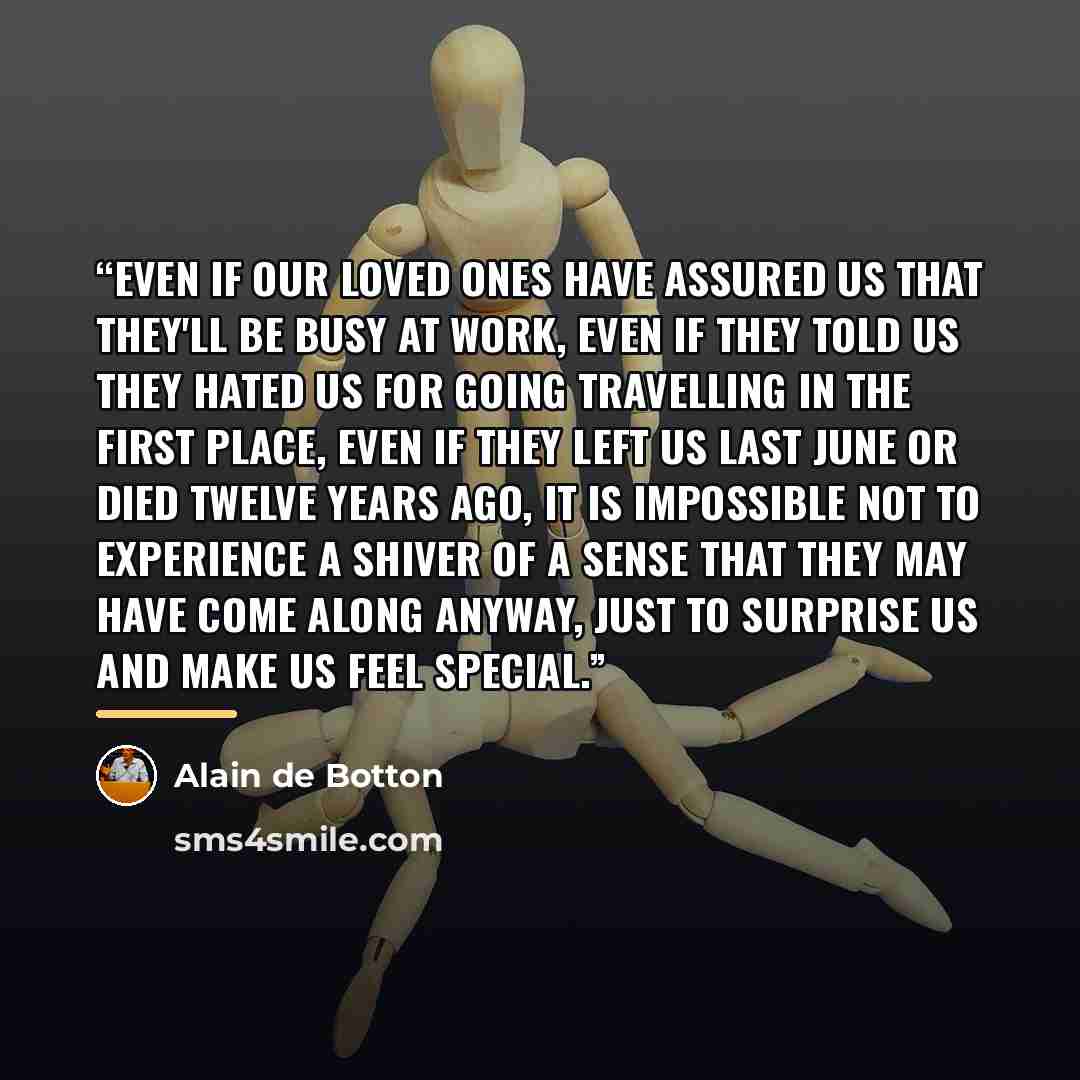 “Even if our loved ones have assured us that they'll be busy at work, even if they told us they hated us for going travelling in the first place, even if they left us last June or died twelve years ago, it is impossible not to experience a shiver of a sense that they may have come along anyway…” quote by Alain de Botton