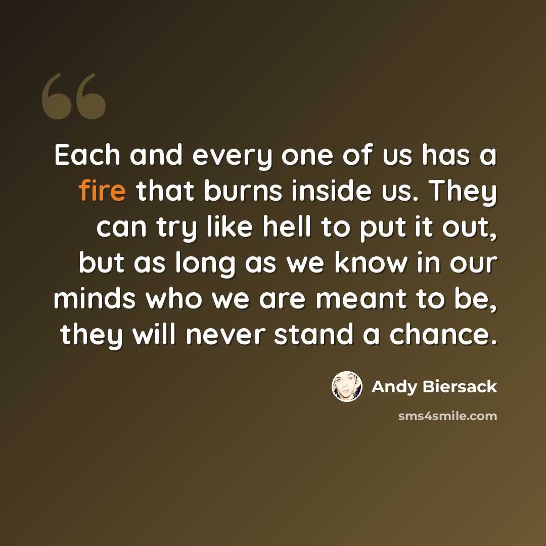 “Each and every one of us has a fire that burns inside us. They can try like hell to put it out, but as long as we know in our minds who we are meant to be, they will never stand a chance.” quote by Andy Biersack