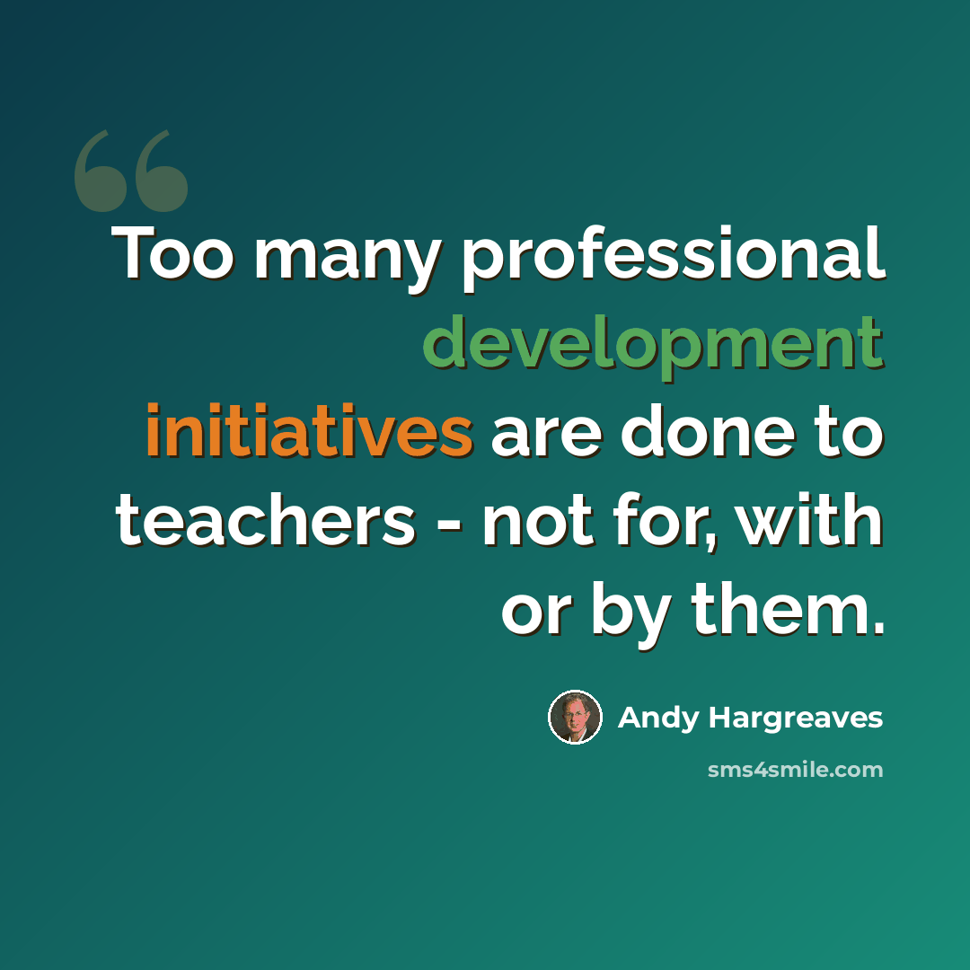 “Too many professional development initiatives are done to teachers - not for, with or by them.” quote by Andy Hargreaves