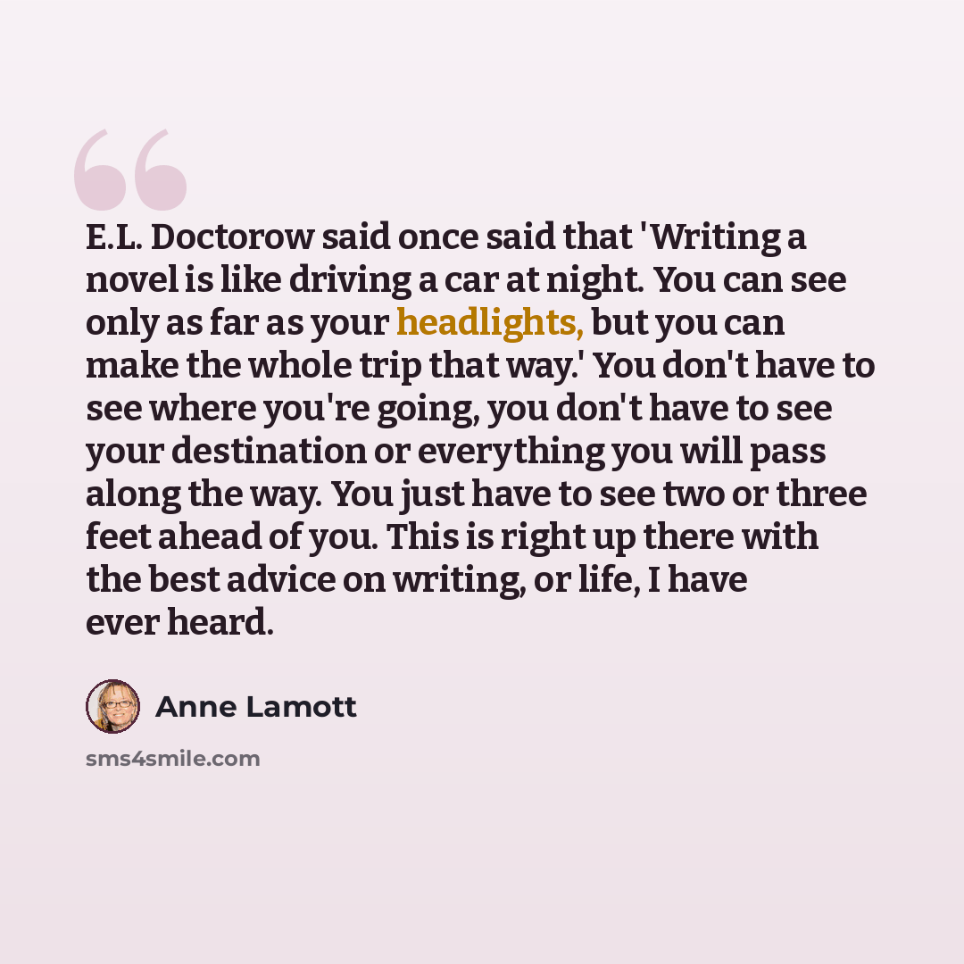 “E.L. Doctorow said once said that 'Writing a novel is like driving a car at night. You can see only as far as your headlights, but you can make the whole trip that way.' You don't have to see where you're going, you don't have to see your destination or everything you will pass along the way. You…” quote by Anne Lamott