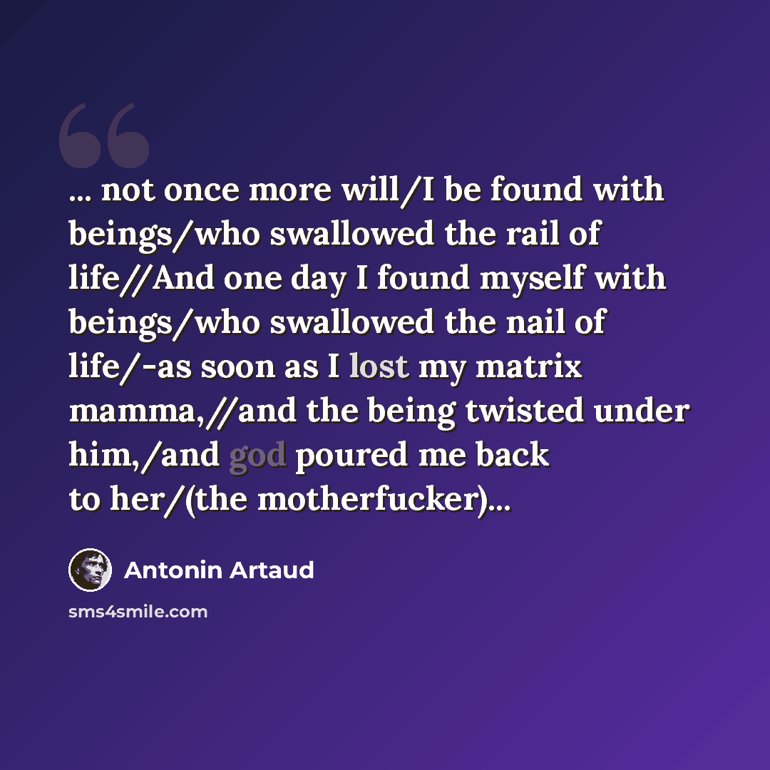 “... not once more will/I be found with beings/who swallowed the rail of life//And one day I found myself with beings/who swallowed the nail of life/-as soon as I lost my matrix mamma,//and the being twisted under him,/and god poured me back to her/(the motherfucker)...” quote by Antonin Artaud