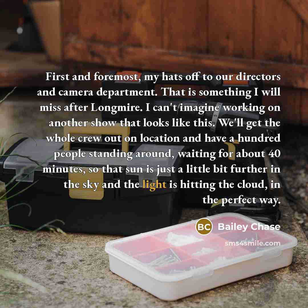 “First and foremost, my hats off to our directors and camera department. That is something I will miss after Longmire. I can't imagine working on another show that looks like this. We'll get the whole crew out on location and have a hundred people standing around, waiting for about 40 minutes, so…” quote by Bailey Chase