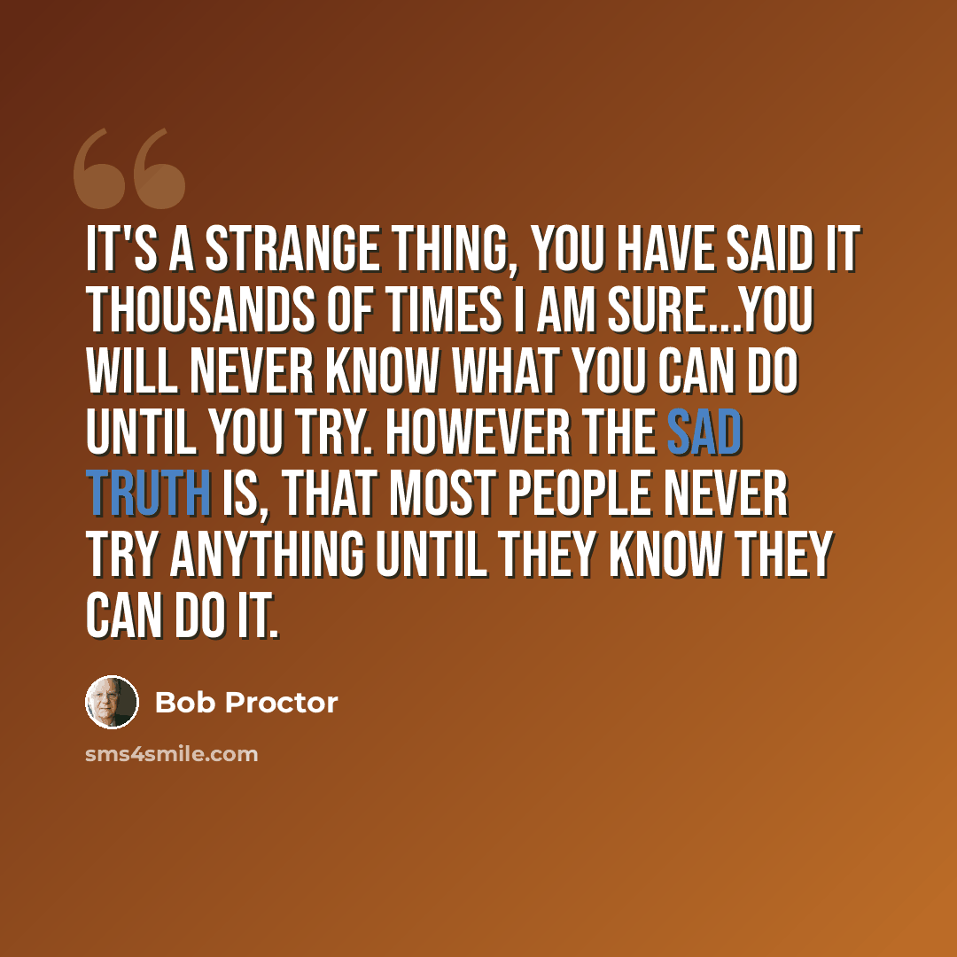 “It's a strange thing, you have said it thousands of times I am sure...you will never know what you can do until you try. However the sad truth is, that most people never try anything until they know they can do it.” quote by Bob Proctor