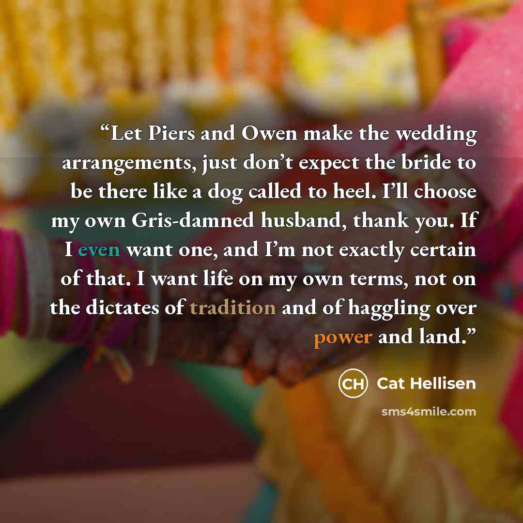“Let Piers and Owen make the wedding arrangements, just don’t expect the bride to be there like a dog called to heel. I’ll choose my own Gris-damned husband, thank you. If I even want one, and I’m not exactly certain of that. I want life on my own terms, not on the dictates of tradition and of…” quote by Cat Hellisen
