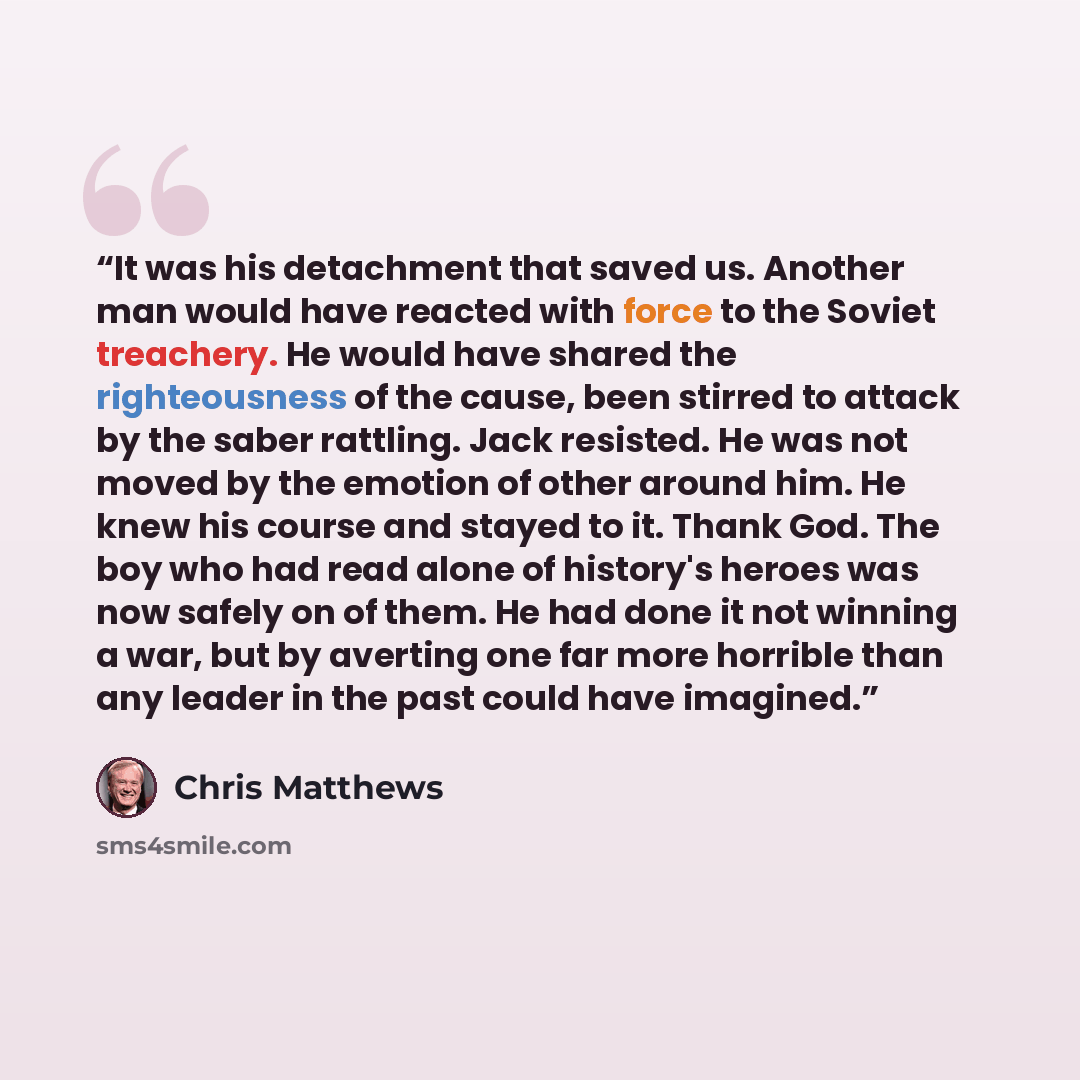 “It was his detachment that saved us. Another man would have reacted with force to the Soviet treachery. He would have shared the righteousness of the cause, been stirred to attack by the saber rattling. Jack resisted. He was not moved by the emotion of other around him. He knew his course and…” quote by Chris Matthews