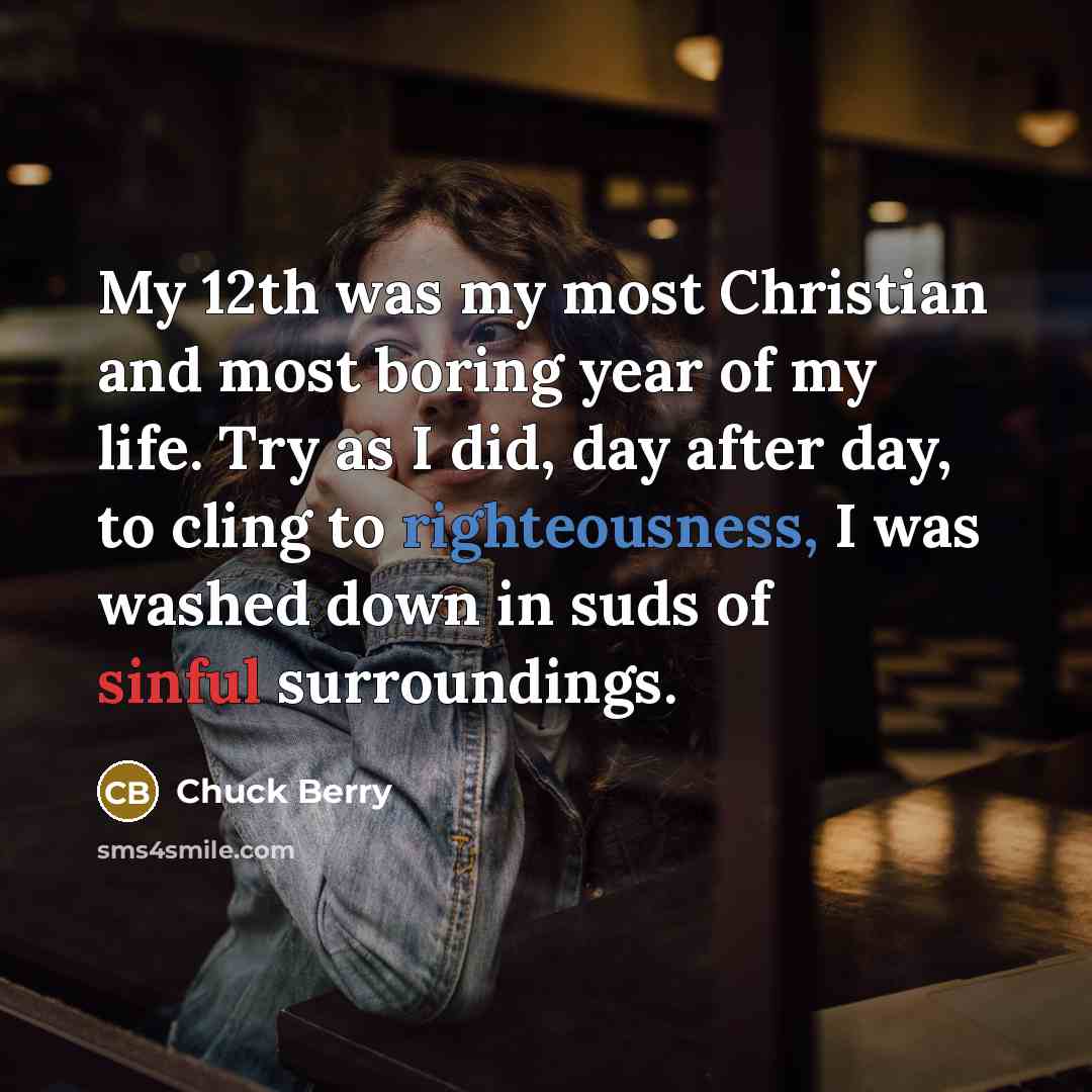 “My 12th was my most Christian and most boring year of my life. Try as I did, day after day, to cling to righteousness, I was washed down in suds of sinful surroundings.” quote by Chuck Berry