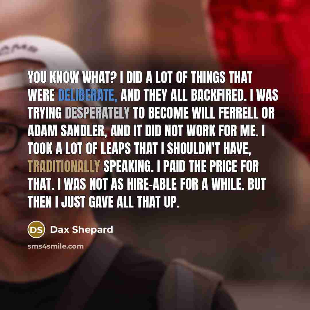 “You know what? I did a lot of things that were deliberate, and they all backfired. I was trying desperately to become Will Ferrell or Adam Sandler, and it did not work for me. I took a lot of leaps that I shouldn't have, traditionally speaking. I paid the price for that. I was not as hire-able for…” quote by Dax Shepard
