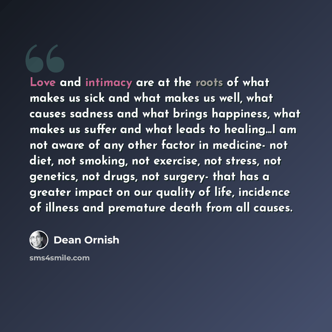“Love and intimacy are at the roots of what makes us sick and what makes us well, what causes sadness and what brings happiness, what makes us suffer and what leads to healing...I am not aware of any other factor in medicine- not diet, not smoking, not exercise, not stress, not genetics, not drugs…” quote by Dean Ornish