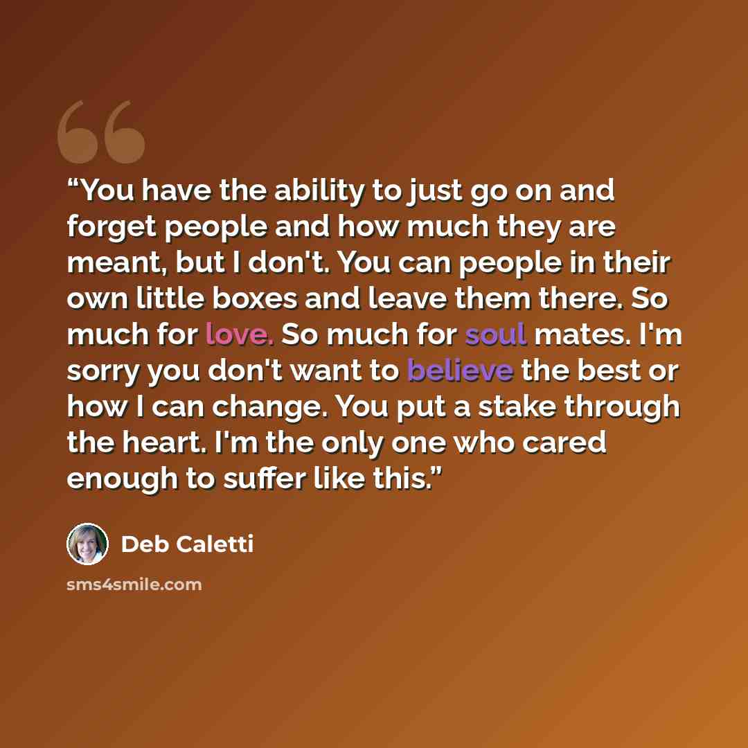 “You have the ability to just go on and forget people and how much they are meant, but I don't. You can people in their own little boxes and leave them there. So much for love. So much for soul mates. I'm sorry you don't want to believe the best or how I can change. You put a stake through the…” quote by Deb Caletti