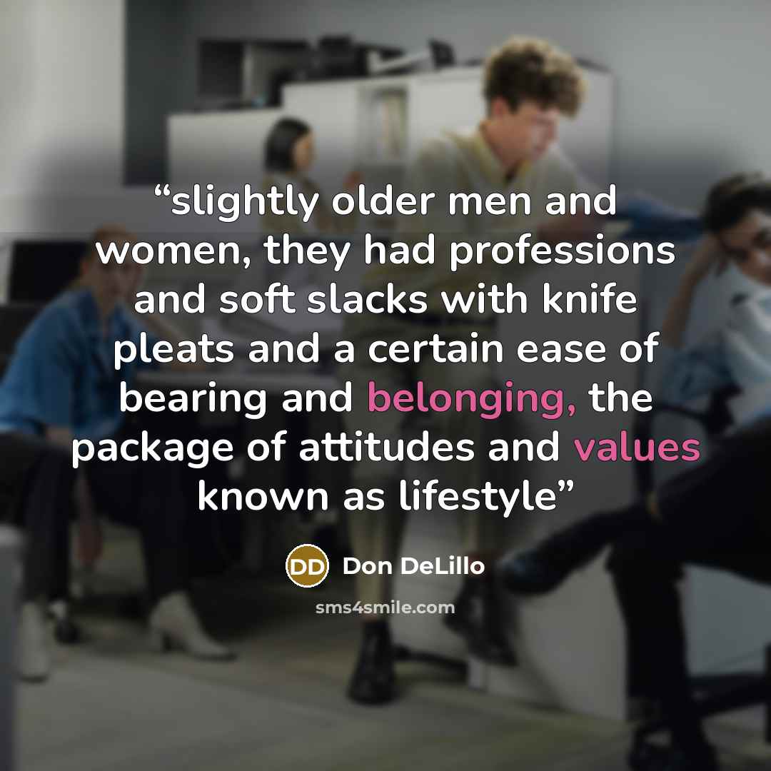 “slightly older men and women, they had professions and soft slacks with knife pleats and a certain ease of bearing and belonging, the package of attitudes and values known as lifestyle” quote by Don DeLillo