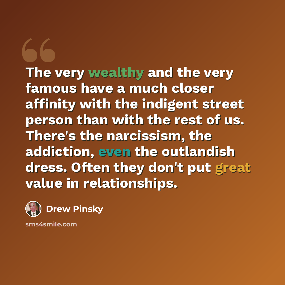 “The very wealthy and the very famous have a much closer affinity with the indigent street person than with the rest of us. There's the narcissism, the addiction, even the outlandish dress. Often they don't put great value in relationships.” quote by Drew Pinsky