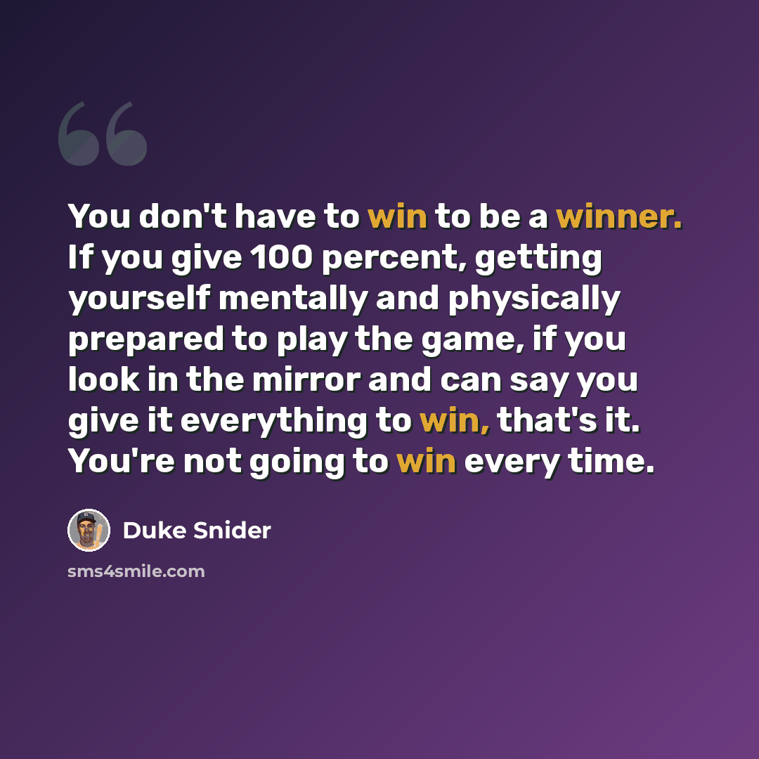 “You don't have to win to be a winner. If you give 100 percent, getting yourself mentally and physically prepared to play the game, if you look in the mirror and can say you give it everything to win, that's it. You're not going to win every time.” quote by Duke Snider