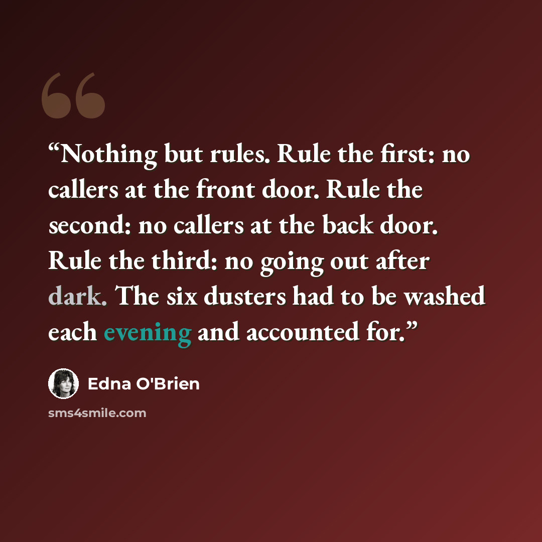 “Nothing but rules. Rule the first: no callers at the front door. Rule the second: no callers at the back door. Rule the third: no going out after dark. The six dusters had to be washed each evening and accounted for.” quote by Edna O'Brien