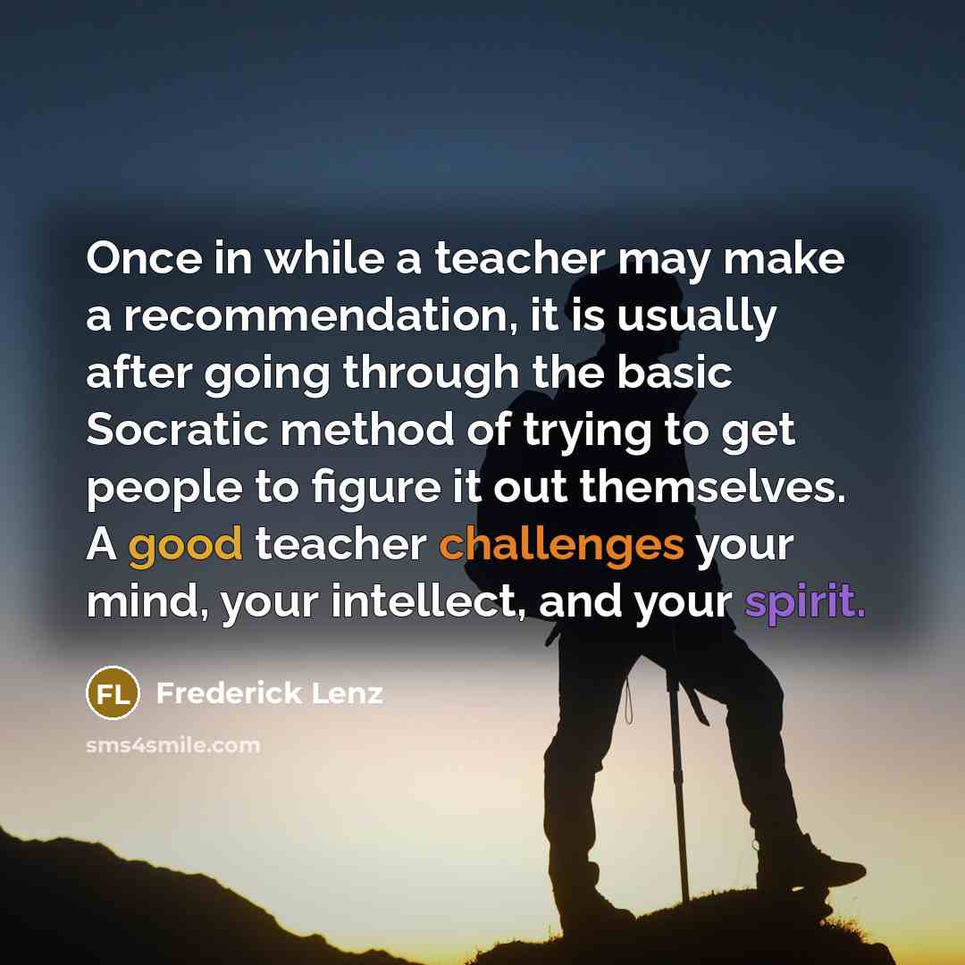 “Once in while a teacher may make a recommendation, it is usually after going through the basic Socratic method of trying to get people to figure it out themselves. A good teacher challenges your mind, your intellect, and your spirit.” quote by Frederick Lenz