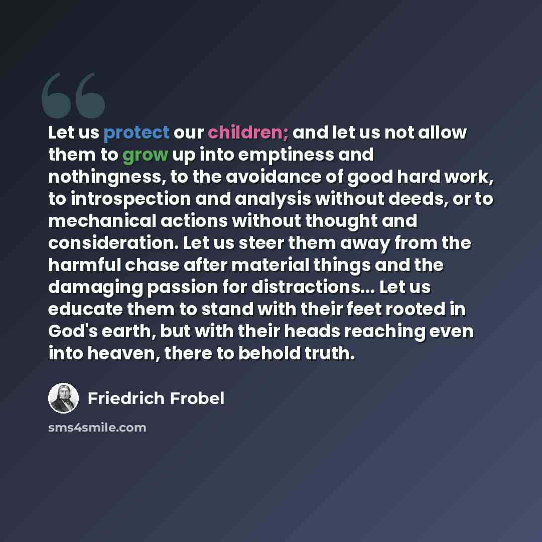 “Let us protect our children; and let us not allow them to grow up into emptiness and nothingness, to the avoidance of good hard work, to introspection and analysis without deeds, or to mechanical actions without thought and consideration. Let us steer them away from the harmful chase after…” quote by Friedrich Frobel