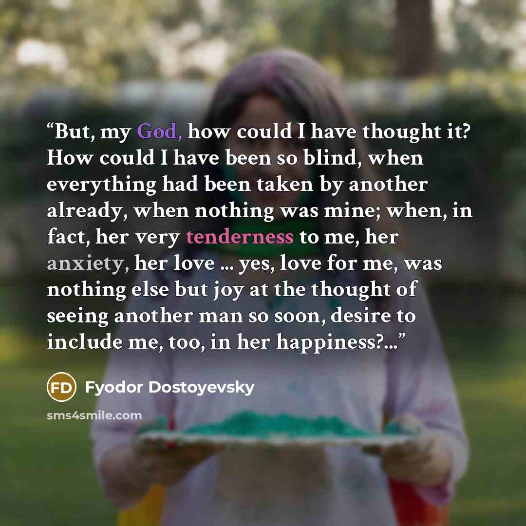 “But, my God, how could I have thought it? How could I have been so blind, when everything had been taken by another already, when nothing was mine; when, in fact, her very tenderness to me, her anxiety, her love ... yes, love for me, was nothing else but joy at the thought of seeing another man so…” quote by Fyodor Dostoyevsky