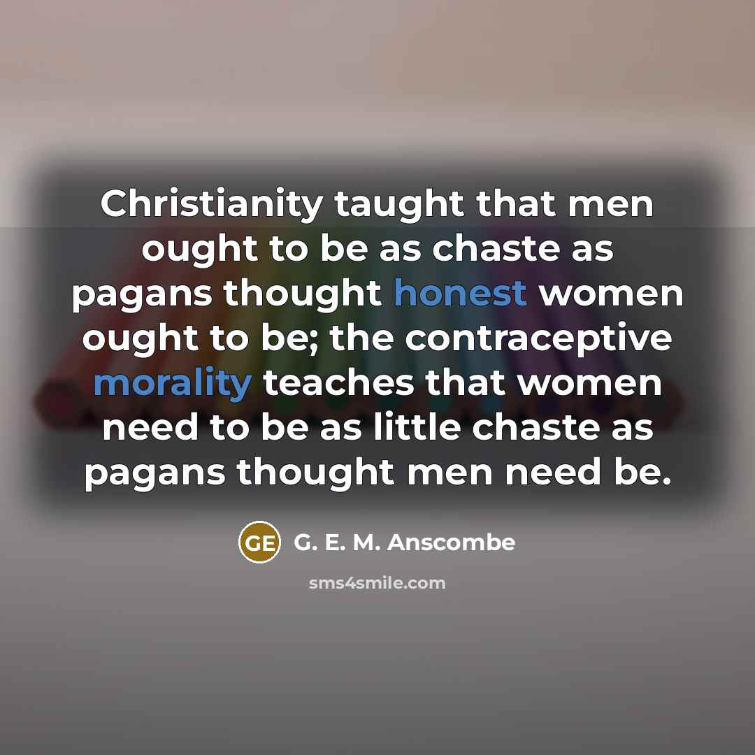 “Christianity taught that men ought to be as chaste as pagans thought honest women ought to be; the contraceptive morality teaches that women need to be as little chaste as pagans thought men need be.” quote by G. E. M. Anscombe