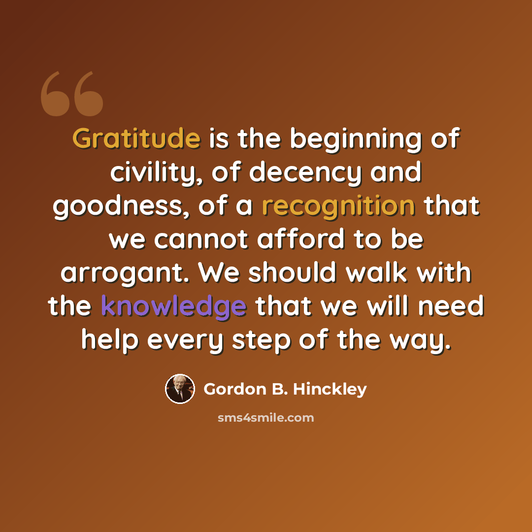 “Gratitude is the beginning of civility, of decency and goodness, of a recognition that we cannot afford to be arrogant. We should walk with the knowledge that we will need help every step of the way.” quote by Gordon B. Hinckley