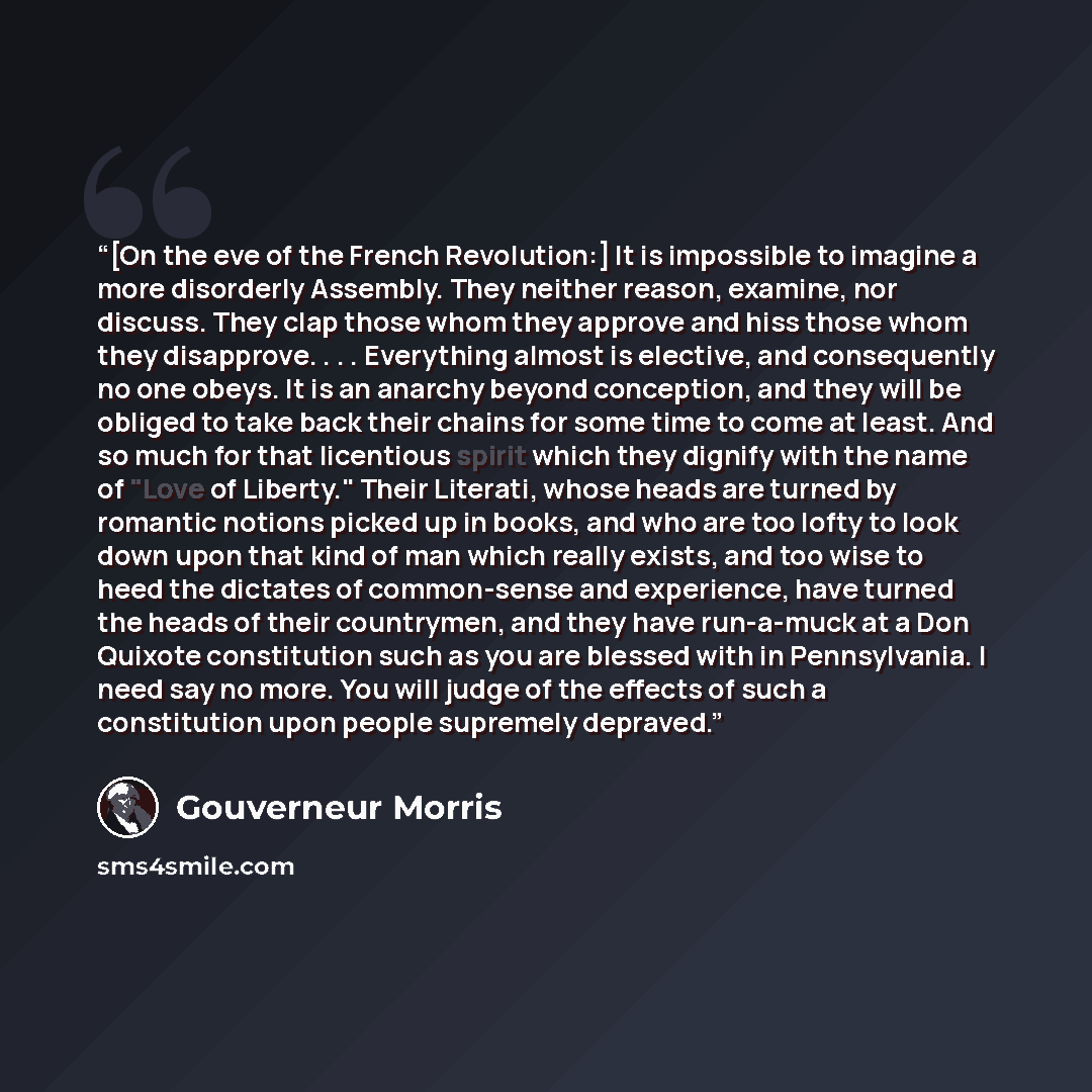 “[On the eve of the French Revolution:] It is impossible to imagine a more disorderly Assembly. They neither reason, examine, nor discuss. They clap those whom they approve and hiss those whom they disapprove. . . . Everything almost is elective, and consequently no one obeys. It is an anarchy…” quote by Gouverneur Morris