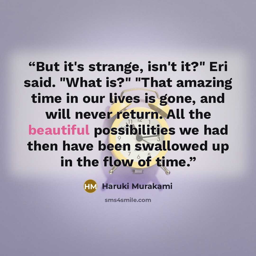 “But it's strange, isn't it?" Eri said. "What is?" "That amazing time in our lives is gone, and will never return. All the beautiful possibilities we had then have been swallowed up in the flow of time.” quote by Haruki Murakami